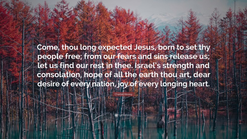 Charles Wesley Quote: “Come, thou long expected Jesus, born to set thy people free; from our fears and sins release us; let us find our rest in thee. Israel’s strength and consolation, hope of all the earth thou art, dear desire of every nation, joy of every longing heart.”