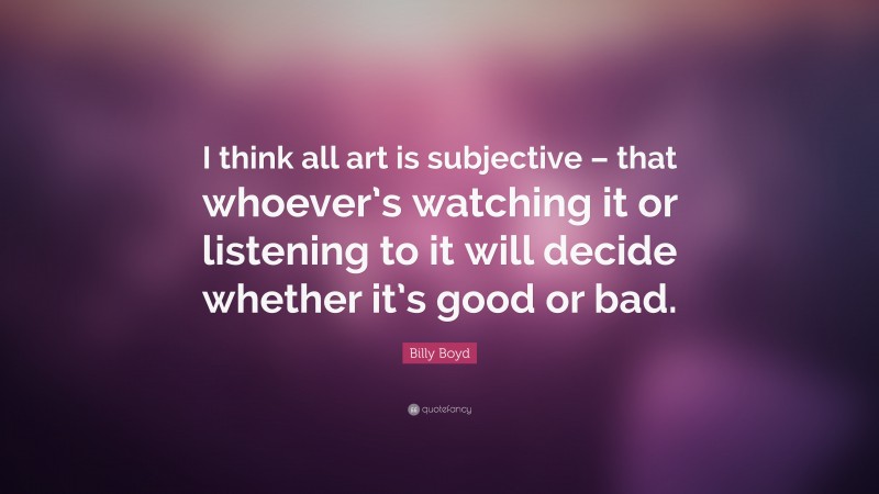 Billy Boyd Quote: “I think all art is subjective – that whoever’s watching it or listening to it will decide whether it’s good or bad.”