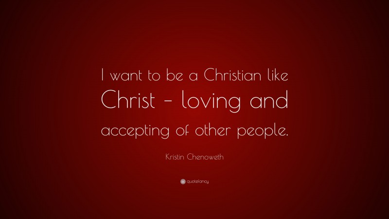 Kristin Chenoweth Quote: “I want to be a Christian like Christ – loving and accepting of other people.”