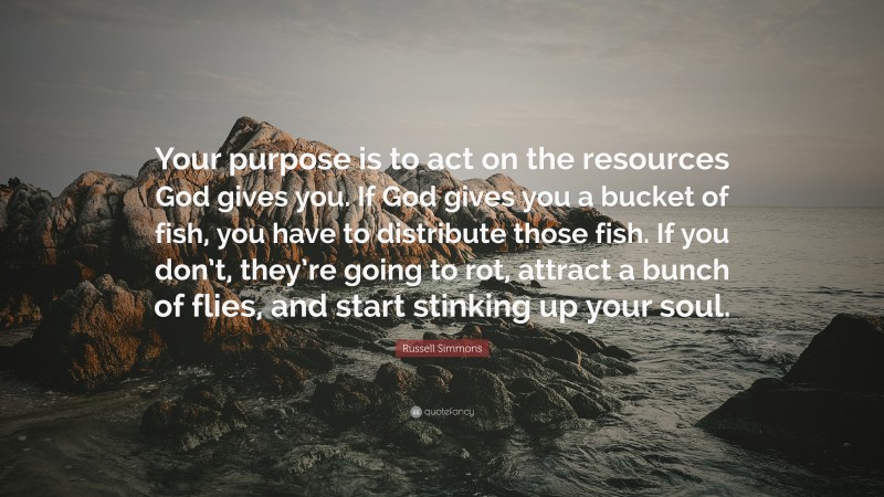 Russell Simmons Quote: “Your purpose is to act on the resources God gives you. If God gives you a bucket of fish, you have to distribute those fish. If you don’t, they’re going to rot, attract a bunch of flies, and start stinking up your soul.”