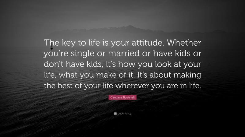 Candace Bushnell Quote: “The key to life is your attitude. Whether you’re single or married or have kids or don’t have kids, it’s how you look at your life, what you make of it. It’s about making the best of your life wherever you are in life.”