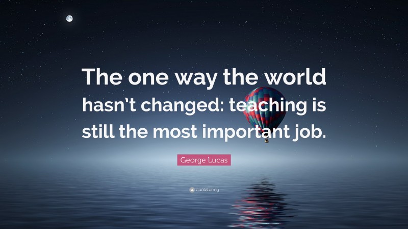George Lucas Quote: “The one way the world hasn’t changed: teaching is still the most important job.”