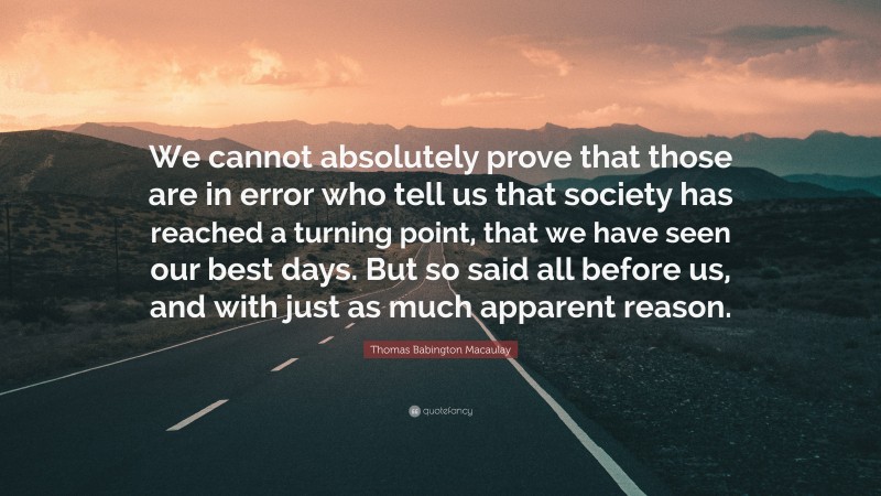 Thomas Babington Macaulay Quote: “We cannot absolutely prove that those are in error who tell us that society has reached a turning point, that we have seen our best days. But so said all before us, and with just as much apparent reason.”