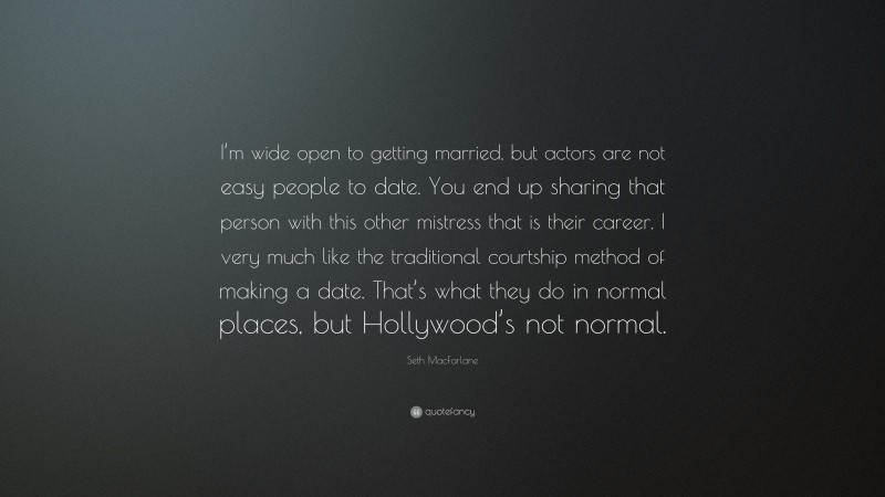 Seth MacFarlane Quote: “I’m wide open to getting married, but actors are not easy people to date. You end up sharing that person with this other mistress that is their career. I very much like the traditional courtship method of making a date. That’s what they do in normal places, but Hollywood’s not normal.”