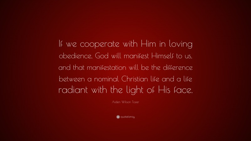 Aiden Wilson Tozer Quote: “If we cooperate with Him in loving obedience, God will manifest Himself to us, and that manifestation will be the difference between a nominal Christian life and a life radiant with the light of His face.”