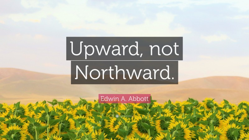 Edwin A. Abbott Quote: “Upward, not Northward.”