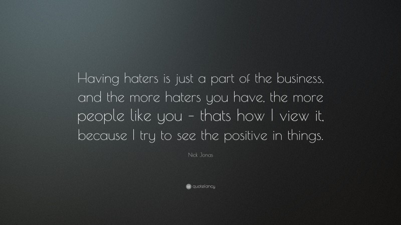 Nick Jonas Quote: “Having haters is just a part of the business, and the more haters you have, the more people like you – thats how I view it, because I try to see the positive in things.”