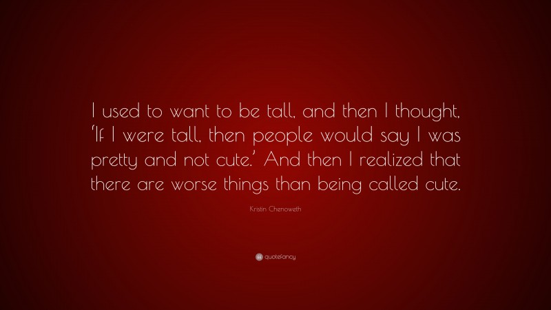 Kristin Chenoweth Quote: “I used to want to be tall, and then I thought, ‘If I were tall, then people would say I was pretty and not cute.’ And then I realized that there are worse things than being called cute.”