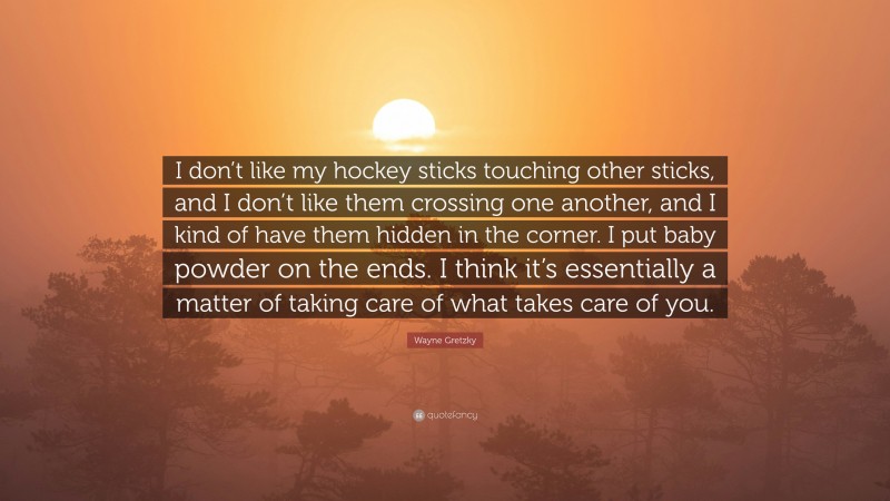 Wayne Gretzky Quote: “I don’t like my hockey sticks touching other sticks, and I don’t like them crossing one another, and I kind of have them hidden in the corner. I put baby powder on the ends. I think it’s essentially a matter of taking care of what takes care of you.”