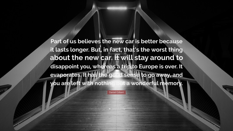 Daniel Gilbert Quote: “Part of us believes the new car is better because it lasts longer. But, in fact, that’s the worst thing about the new car. It will stay around to disappoint you, whereas a trip to Europe is over. It evaporates. It has the good sense to go away, and you are left with nothing but a wonderful memory.”