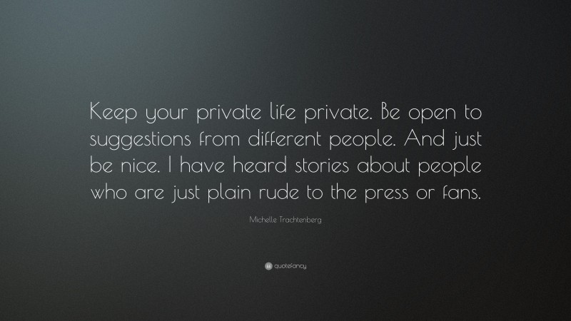 Michelle Trachtenberg Quote: “Keep your private life private. Be open to suggestions from different people. And just be nice. I have heard stories about people who are just plain rude to the press or fans.”