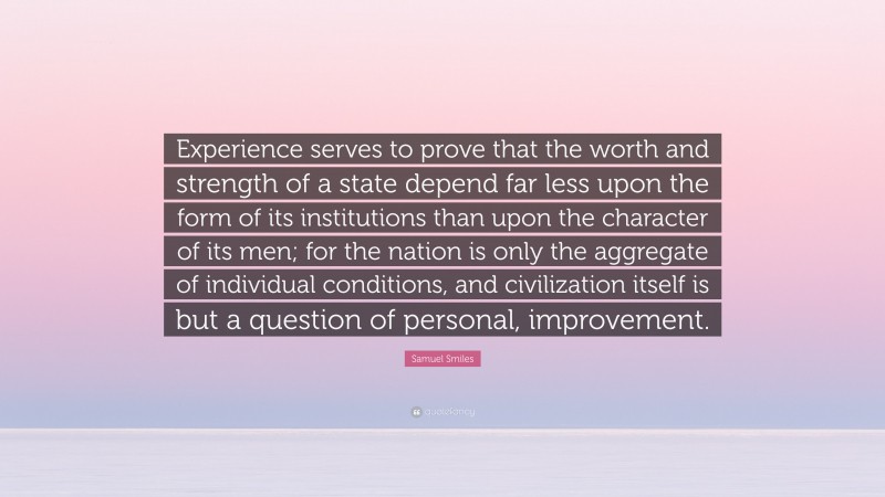 Samuel Smiles Quote: “Experience serves to prove that the worth and strength of a state depend far less upon the form of its institutions than upon the character of its men; for the nation is only the aggregate of individual conditions, and civilization itself is but a question of personal, improvement.”