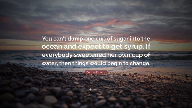 Florynce Kennedy Quote: “You can’t dump one cup of sugar into the ocean and expect to get syrup. If everybody sweetened her own cup of water, then things would begin to change.”