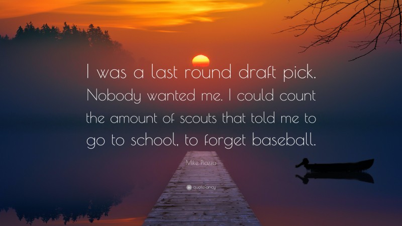 Mike Piazza Quote: “I was a last round draft pick. Nobody wanted me. I could count the amount of scouts that told me to go to school, to forget baseball.”