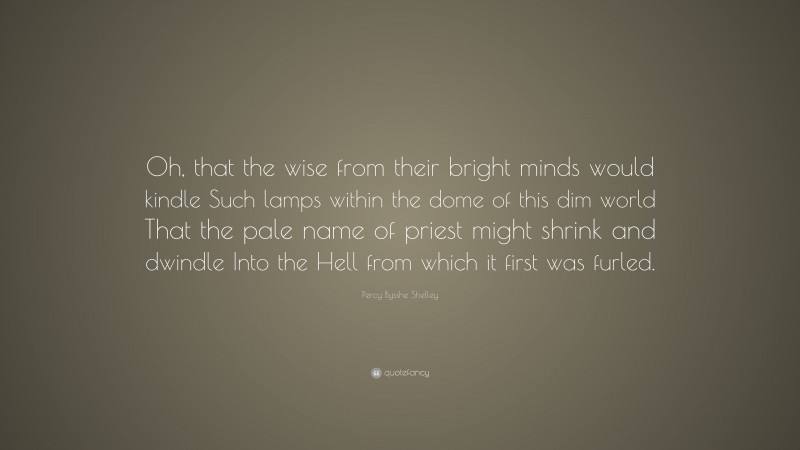 Percy Bysshe Shelley Quote: “Oh, that the wise from their bright minds would kindle Such lamps within the dome of this dim world That the pale name of priest might shrink and dwindle Into the Hell from which it first was furled.”