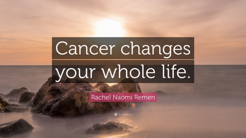 Rachel Naomi Remen Quote: “Cancer changes your whole life.”