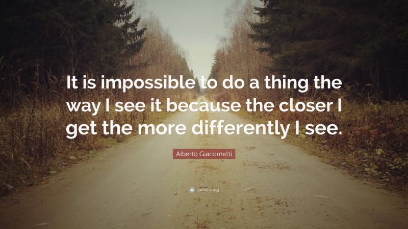 Alberto Giacometti Quote: “It is impossible to do a thing the way I see it because the closer I get the more differently I see.”
