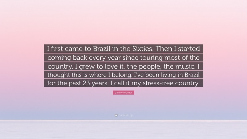 Dionne Warwick Quote: “I first came to Brazil in the Sixties. Then I started coming back every year since touring most of the country. I grew to love it, the people, the music. I thought this is where I belong. I’ve been living in Brazil for the past 23 years. I call it my stress-free country.”