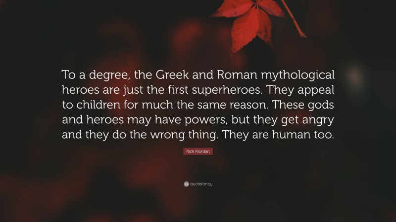 Rick Riordan Quote: “To a degree, the Greek and Roman mythological heroes are just the first superheroes. They appeal to children for much the same reason. These gods and heroes may have powers, but they get angry and they do the wrong thing. They are human too.”