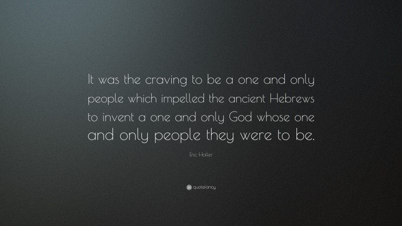Eric Hoffer Quote: “It was the craving to be a one and only people which impelled the ancient Hebrews to invent a one and only God whose one and only people they were to be.”