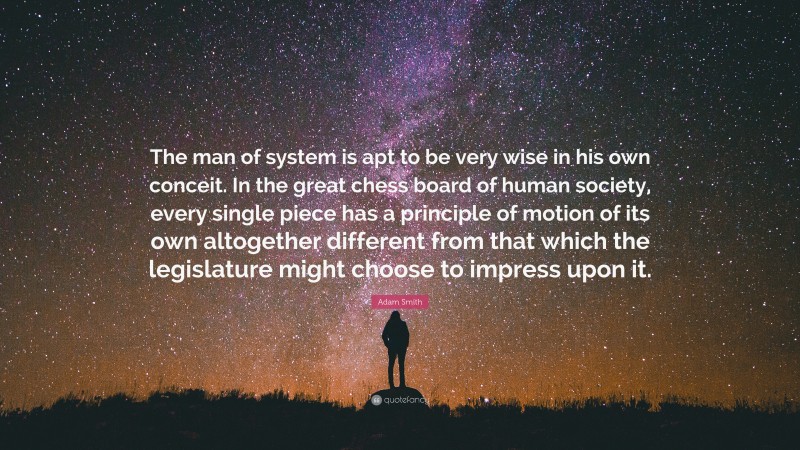 Adam Smith Quote: “The man of system is apt to be very wise in his own conceit. In the great chess board of human society, every single piece has a principle of motion of its own altogether different from that which the legislature might choose to impress upon it.”