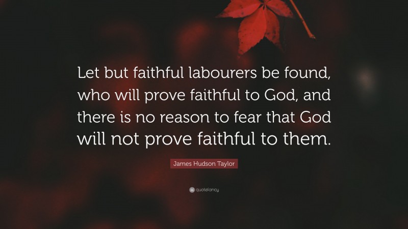 James Hudson Taylor Quote: “Let but faithful labourers be found, who will prove faithful to God, and there is no reason to fear that God will not prove faithful to them.”