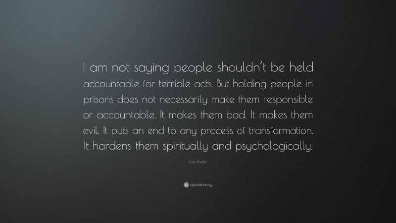Eve Ensler Quote: “I am not saying people shouldn’t be held accountable for terrible acts. But holding people in prisons does not necessarily make them responsible or accountable. It makes them bad. It makes them evil. It puts an end to any process of transformation. It hardens them spiritually and psychologically.”