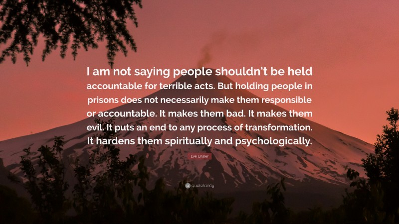 Eve Ensler Quote: “I am not saying people shouldn’t be held accountable for terrible acts. But holding people in prisons does not necessarily make them responsible or accountable. It makes them bad. It makes them evil. It puts an end to any process of transformation. It hardens them spiritually and psychologically.”