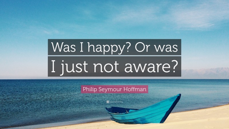 Philip Seymour Hoffman Quote: “Was I happy? Or was I just not aware?”