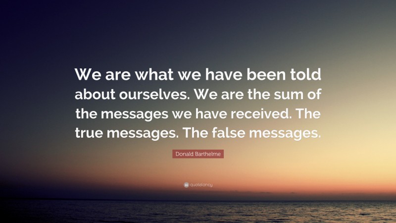 Donald Barthelme Quote: “We are what we have been told about ourselves. We are the sum of the messages we have received. The true messages. The false messages.”