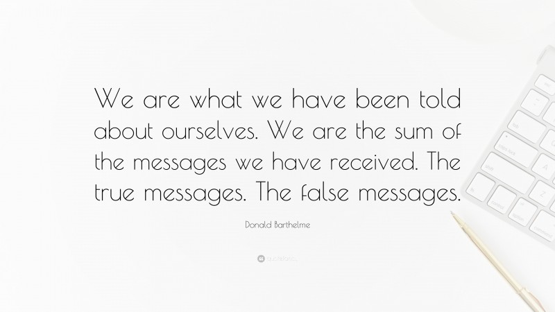 Donald Barthelme Quote: “We are what we have been told about ourselves. We are the sum of the messages we have received. The true messages. The false messages.”