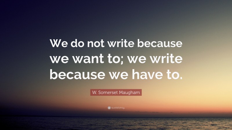 W. Somerset Maugham Quote: “We do not write because we want to; we write because we have to.”