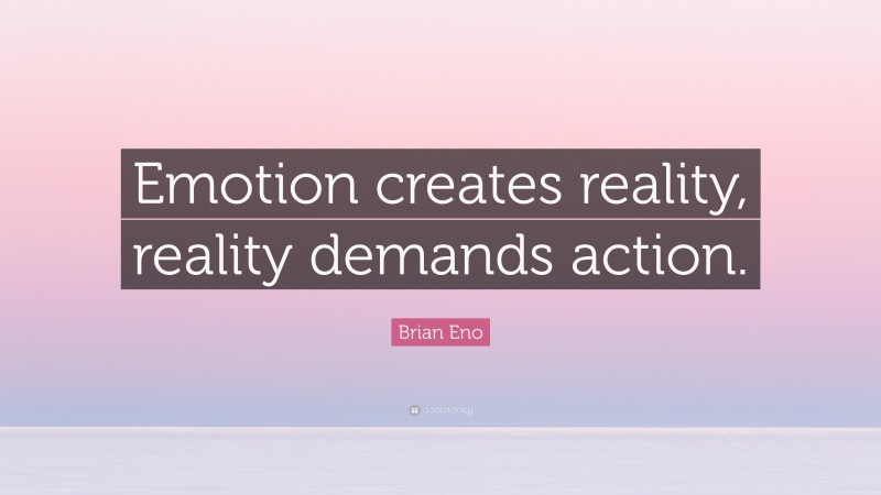 Brian Eno Quote: “Emotion creates reality, reality demands action.”