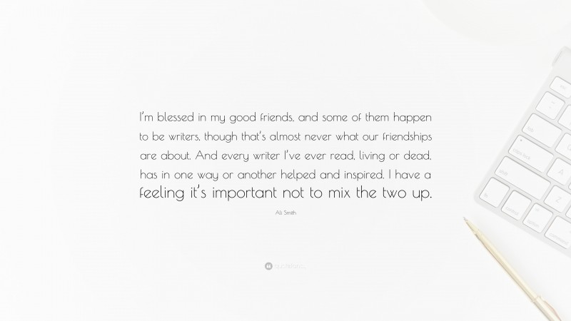 Ali Smith Quote: “I’m blessed in my good friends, and some of them happen to be writers, though that’s almost never what our friendships are about. And every writer I’ve ever read, living or dead, has in one way or another helped and inspired. I have a feeling it’s important not to mix the two up.”