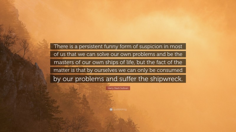 Harry Stack Sullivan Quote: “There is a persistent funny form of suspicion in most of us that we can solve our own problems and be the masters of our own ships of life, but the fact of the matter is that by ourselves we can only be consumed by our problems and suffer the shipwreck.”