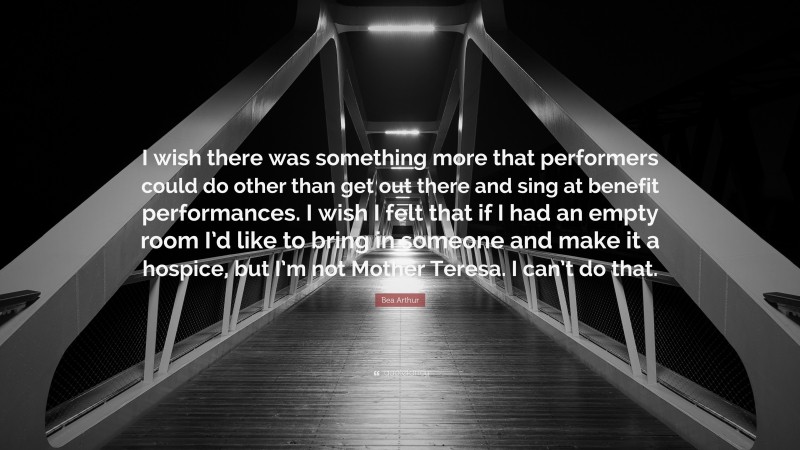Bea Arthur Quote: “I wish there was something more that performers could do other than get out there and sing at benefit performances. I wish I felt that if I had an empty room I’d like to bring in someone and make it a hospice, but I’m not Mother Teresa. I can’t do that.”