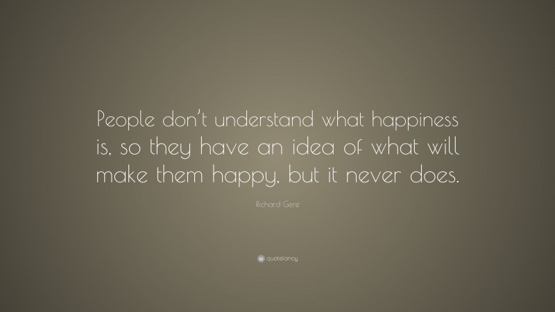 Richard Gere Quote: “People don’t understand what happiness is, so they have an idea of what will make them happy, but it never does.”