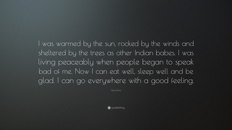 Geronimo Quote: “I was warmed by the sun, rocked by the winds and sheltered by the trees as other Indian babes. I was living peaceably when people began to speak bad of me. Now I can eat well, sleep well and be glad. I can go everywhere with a good feeling.”