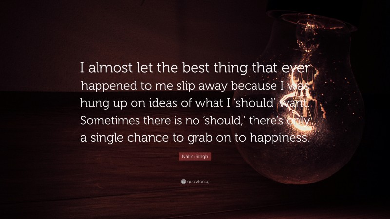 Nalini Singh Quote: “I almost let the best thing that ever happened to me slip away because I was hung up on ideas of what I ‘should’ want. Sometimes there is no ‘should,’ there’s only a single chance to grab on to happiness.”