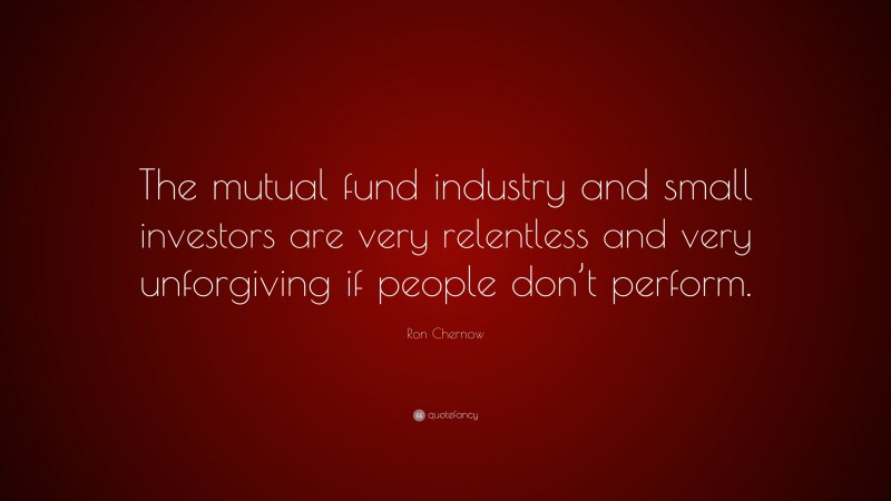 Ron Chernow Quote: “The mutual fund industry and small investors are very relentless and very unforgiving if people don’t perform.”
