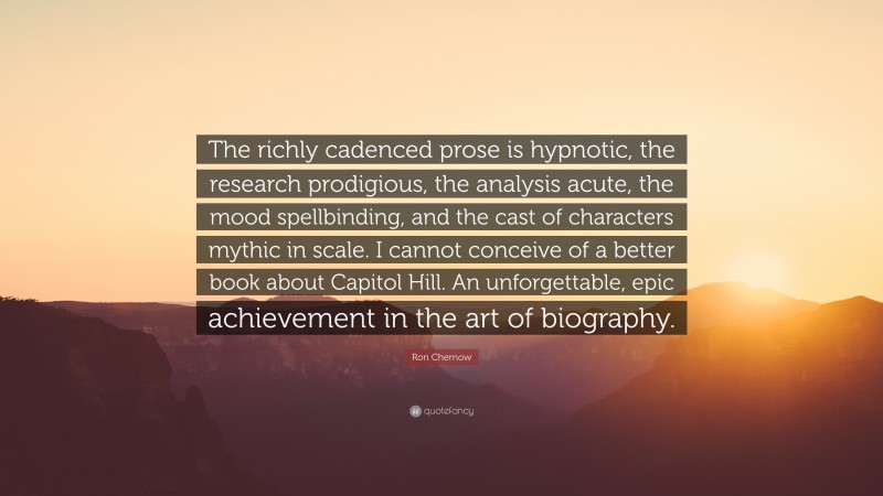 Ron Chernow Quote: “The richly cadenced prose is hypnotic, the research prodigious, the analysis acute, the mood spellbinding, and the cast of characters mythic in scale. I cannot conceive of a better book about Capitol Hill. An unforgettable, epic achievement in the art of biography.”