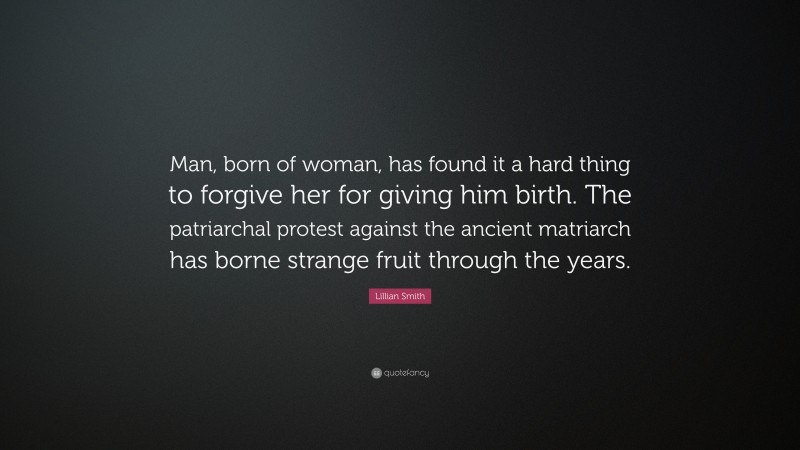 Lillian Smith Quote: “Man, born of woman, has found it a hard thing to forgive her for giving him birth. The patriarchal protest against the ancient matriarch has borne strange fruit through the years.”