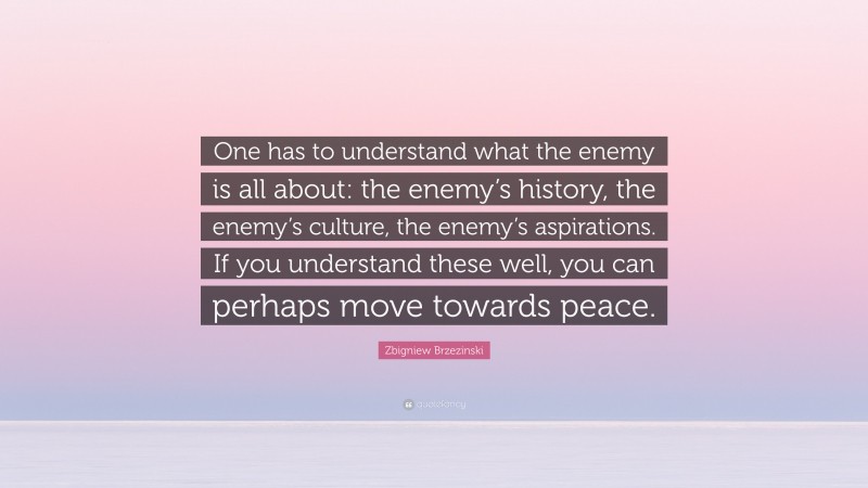 Zbigniew Brzezinski Quote: “One has to understand what the enemy is all about: the enemy’s history, the enemy’s culture, the enemy’s aspirations. If you understand these well, you can perhaps move towards peace.”
