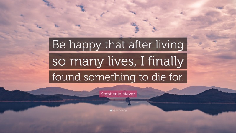 Stephenie Meyer Quote: “Be happy that after living so many lives, I finally found something to die for.”