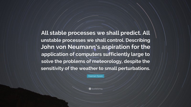 Freeman Dyson Quote: “All stable processes we shall predict. All unstable processes we shall control. Describing John von Neumann’s aspiration for the application of computers sufficiently large to solve the problems of meteorology, despite the sensitivity of the weather to small perturbations.”