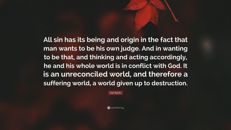 Karl Barth Quote: “All sin has its being and origin in the fact that man wants to be his own judge. And in wanting to be that, and thinking and acting accordingly, he and his whole world is in conflict with God. It is an unreconciled world, and therefore a suffering world, a world given up to destruction.”