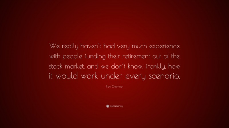Ron Chernow Quote: “We really haven’t had very much experience with people funding their retirement out of the stock market, and we don’t know, frankly, how it would work under every scenario.”