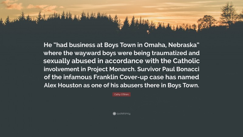 Cathy O'Brien Quote: “He “had business at Boys Town in Omaha, Nebraska” where the wayward boys were being traumatized and sexually abused in accordance with the Catholic involvement in Project Monarch. Survivor Paul Bonacci of the infamous Franklin Cover-up case has named Alex Houston as one of his abusers there in Boys Town.”