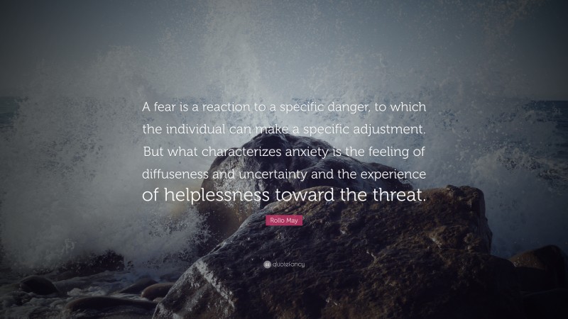 Rollo May Quote: “A fear is a reaction to a specific danger, to which the individual can make a specific adjustment. But what characterizes anxiety is the feeling of diffuseness and uncertainty and the experience of helplessness toward the threat.”