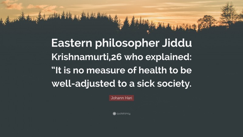 Johann Hari Quote: “Eastern philosopher Jiddu Krishnamurti,26 who explained: “It is no measure of health to be well-adjusted to a sick society.”